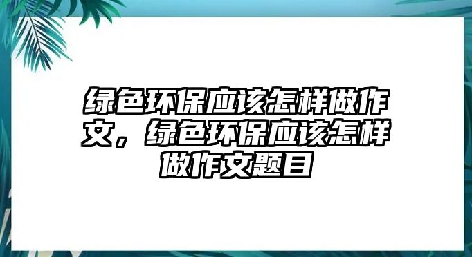 綠色環(huán)保應(yīng)該怎樣做作文，綠色環(huán)保應(yīng)該怎樣做作文題目