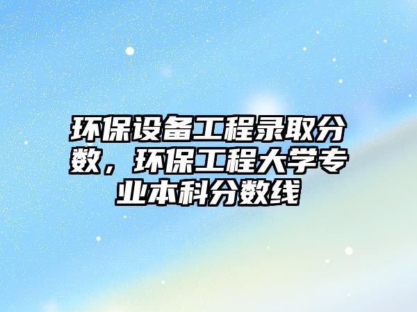 環(huán)保設(shè)備工程錄取分?jǐn)?shù)，環(huán)保工程大學(xué)專業(yè)本科分?jǐn)?shù)線