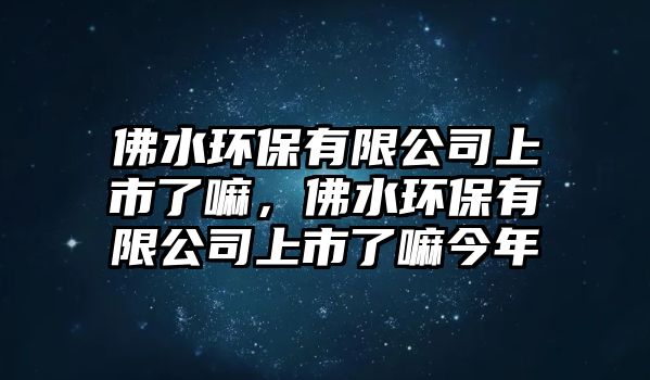 佛水環(huán)保有限公司上市了嘛，佛水環(huán)保有限公司上市了嘛今年