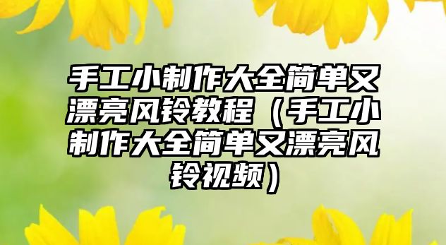 手工小制作大全簡單又漂亮風(fēng)鈴教程（手工小制作大全簡單又漂亮風(fēng)鈴視頻）