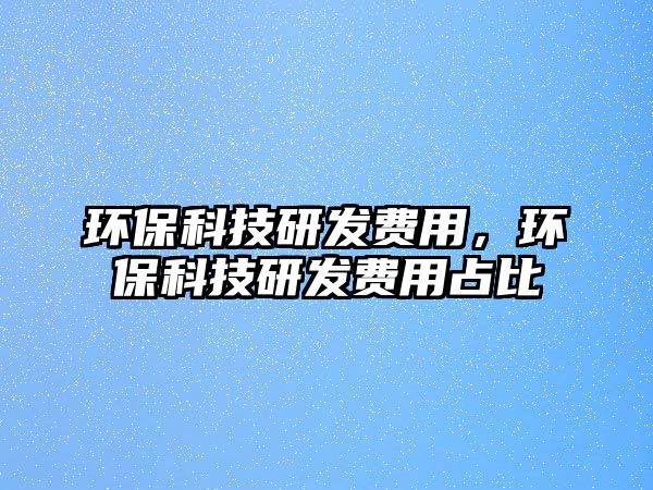 環(huán)?？萍佳邪l(fā)費(fèi)用，環(huán)?？萍佳邪l(fā)費(fèi)用占比