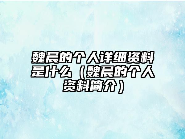 魏晨的個人詳細資料是什么（魏晨的個人資料簡介）