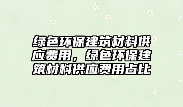 綠色環(huán)保建筑材料供應(yīng)費用，綠色環(huán)保建筑材料供應(yīng)費用占比
