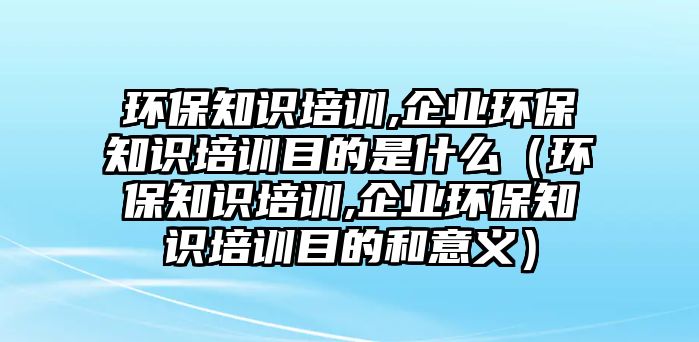 環(huán)保知識培訓(xùn),企業(yè)環(huán)保知識培訓(xùn)目的是什么（環(huán)保知識培訓(xùn),企業(yè)環(huán)保知識培訓(xùn)目的和意義）