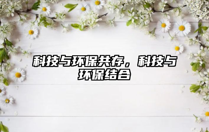 科技與環(huán)保共存，科技與環(huán)保結合