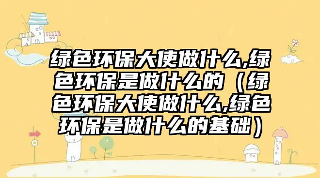 綠色環(huán)保大使做什么,綠色環(huán)保是做什么的（綠色環(huán)保大使做什么,綠色環(huán)保是做什么的基礎）