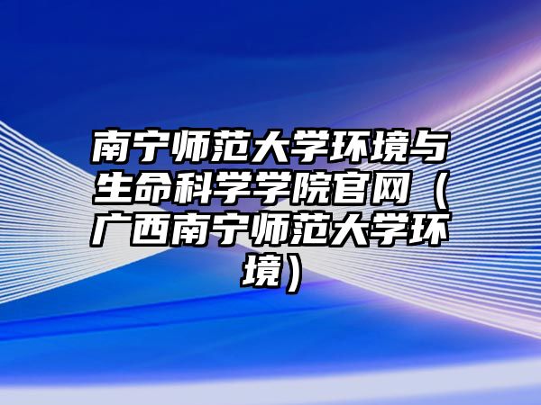 南寧師范大學環(huán)境與生命科學學院官網(wǎng)（廣西南寧師范大學環(huán)境）