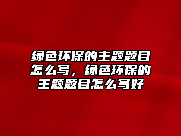 綠色環(huán)保的主題題目怎么寫，綠色環(huán)保的主題題目怎么寫好