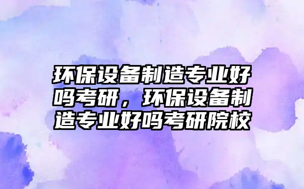 環(huán)保設(shè)備制造專業(yè)好嗎考研，環(huán)保設(shè)備制造專業(yè)好嗎考研院校