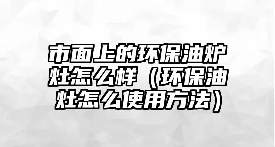 市面上的環(huán)保油爐灶怎么樣（環(huán)保油灶怎么使用方法）