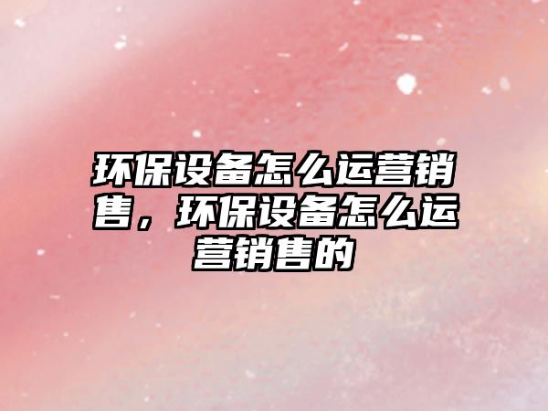 環(huán)保設(shè)備怎么運營銷售，環(huán)保設(shè)備怎么運營銷售的