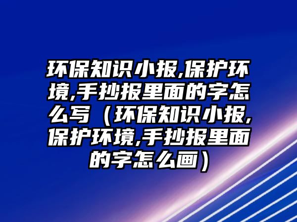 環(huán)保知識小報,保護環(huán)境,手抄報里面的字怎么寫（環(huán)保知識小報,保護環(huán)境,手抄報里面的字怎么畫）
