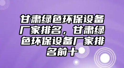 甘肅綠色環(huán)保設(shè)備廠家排名，甘肅綠色環(huán)保設(shè)備廠家排名前十