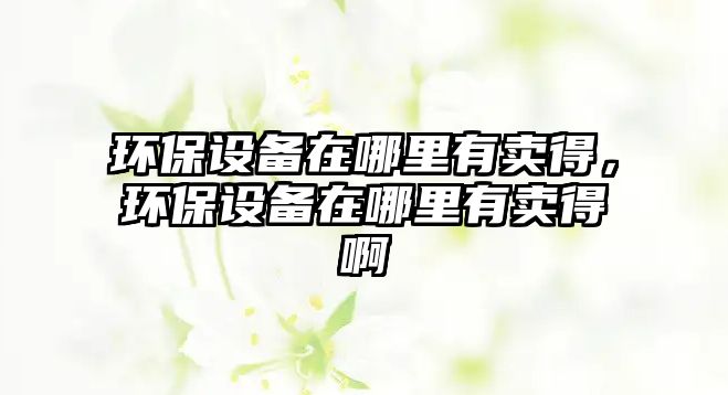 環(huán)保設備在哪里有賣得，環(huán)保設備在哪里有賣得啊