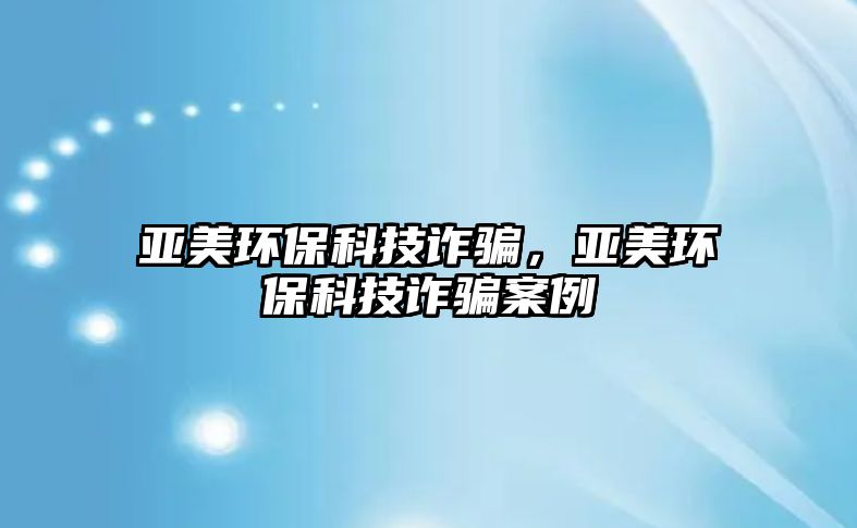 亞美環(huán)保科技詐騙，亞美環(huán)保科技詐騙案例