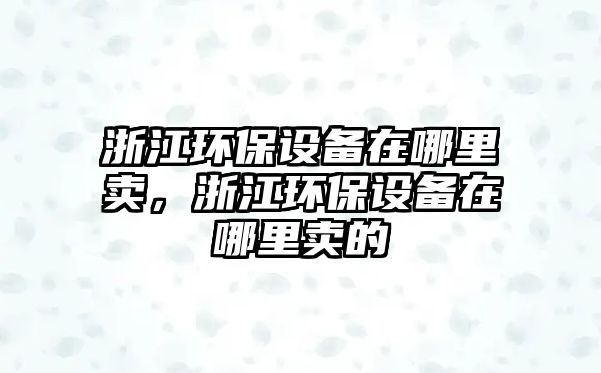 浙江環(huán)保設(shè)備在哪里賣，浙江環(huán)保設(shè)備在哪里賣的