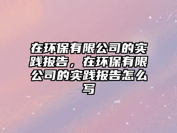 在環(huán)保有限公司的實(shí)踐報(bào)告，在環(huán)保有限公司的實(shí)踐報(bào)告怎么寫