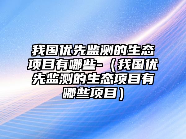 我國優(yōu)先監(jiān)測的生態(tài)項目有哪些-（我國優(yōu)先監(jiān)測的生態(tài)項目有哪些項目）