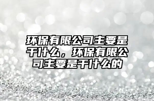 環(huán)保有限公司主要是干什么，環(huán)保有限公司主要是干什么的
