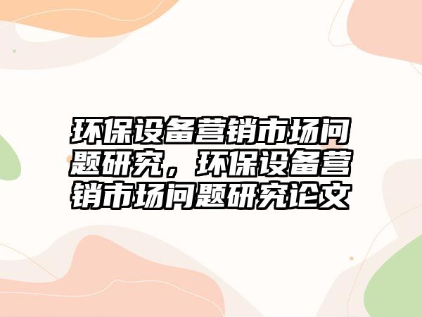 環(huán)保設(shè)備營(yíng)銷(xiāo)市場(chǎng)問(wèn)題研究，環(huán)保設(shè)備營(yíng)銷(xiāo)市場(chǎng)問(wèn)題研究論文