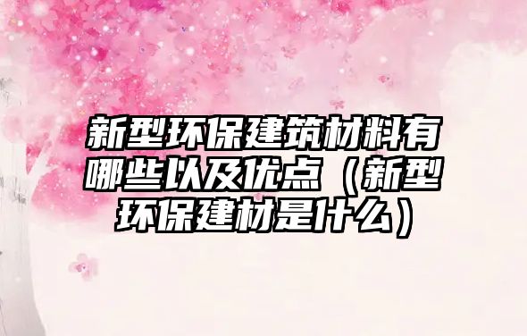 新型環(huán)保建筑材料有哪些以及優(yōu)點（新型環(huán)保建材是什么）