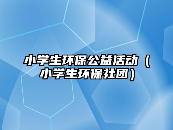 小學生環(huán)保公益活動（小學生環(huán)保社團）