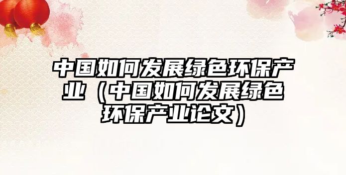 中國(guó)如何發(fā)展綠色環(huán)保產(chǎn)業(yè)（中國(guó)如何發(fā)展綠色環(huán)保產(chǎn)業(yè)論文）