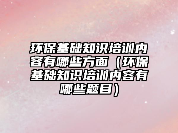 環(huán)?；A(chǔ)知識培訓(xùn)內(nèi)容有哪些方面（環(huán)?；A(chǔ)知識培訓(xùn)內(nèi)容有哪些題目）
