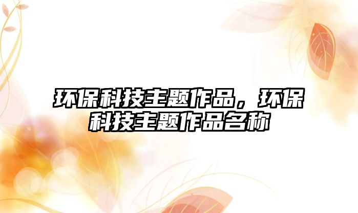 環(huán)保科技主題作品，環(huán)?？萍贾黝}作品名稱