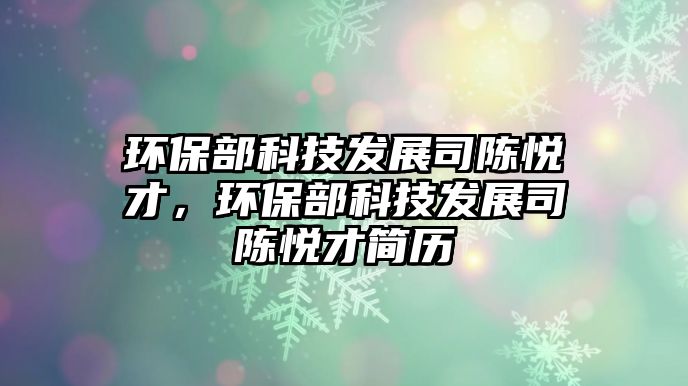 環(huán)保部科技發(fā)展司陳悅才，環(huán)保部科技發(fā)展司陳悅才簡歷