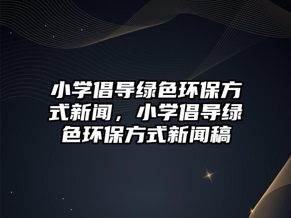 小學倡導綠色環(huán)保方式新聞，小學倡導綠色環(huán)保方式新聞稿