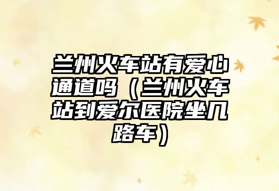 蘭州火車站有愛(ài)心通道嗎（蘭州火車站到愛(ài)爾醫(yī)院坐幾路車）