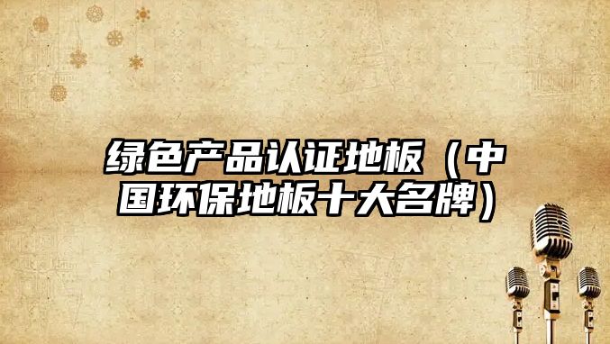 綠色產(chǎn)品認證地板（中國環(huán)保地板十大名牌）
