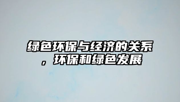 綠色環(huán)保與經(jīng)濟(jì)的關(guān)系，環(huán)保和綠色發(fā)展