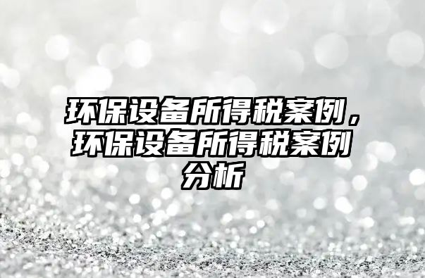 環(huán)保設(shè)備所得稅案例，環(huán)保設(shè)備所得稅案例分析
