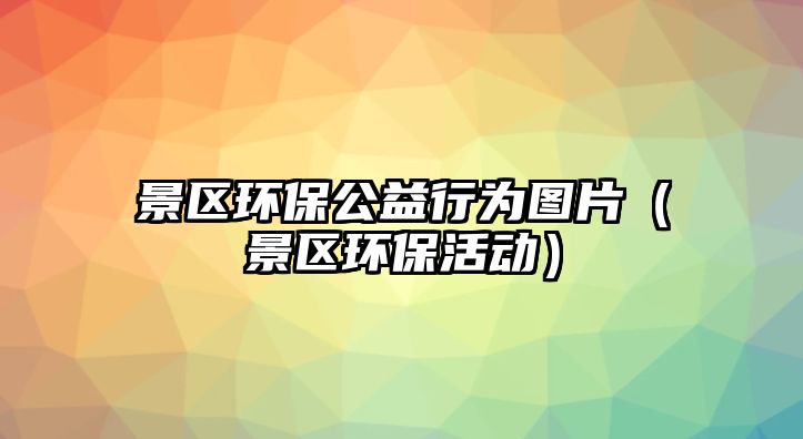 景區(qū)環(huán)保公益行為圖片（景區(qū)環(huán)?；顒?dòng)）