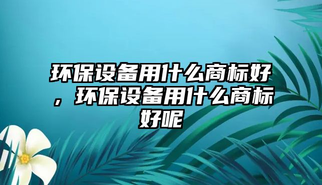 環(huán)保設備用什么商標好，環(huán)保設備用什么商標好呢