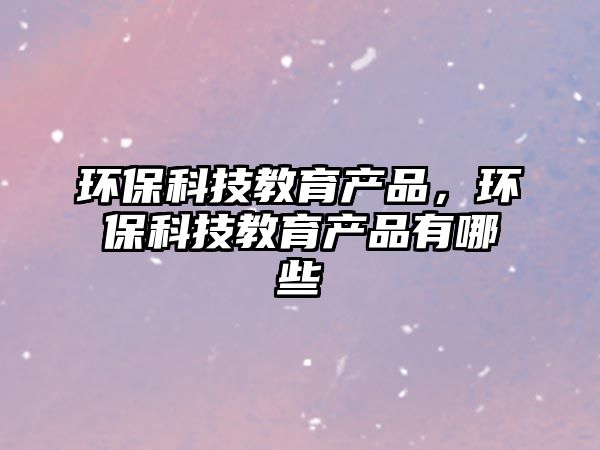 環(huán)保科技教育產(chǎn)品，環(huán)?？萍冀逃a(chǎn)品有哪些