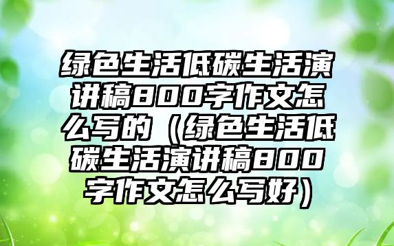 綠色生活低碳生活演講稿800字作文怎么寫的（綠色生活低碳生活演講稿800字作文怎么寫好）