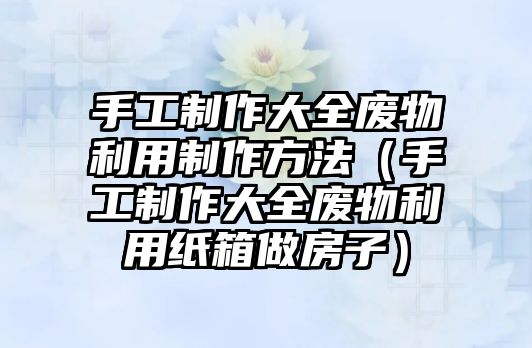 手工制作大全廢物利用制作方法（手工制作大全廢物利用紙箱做房子）