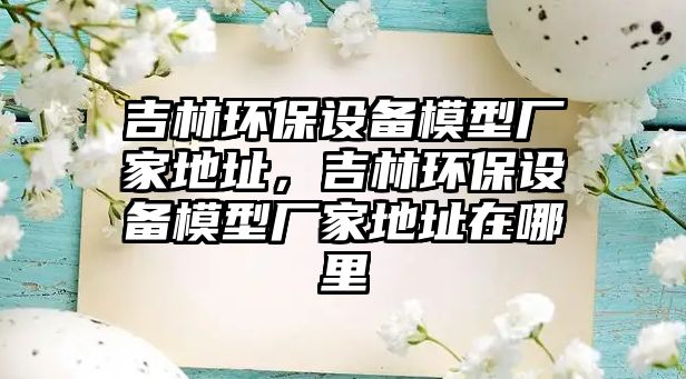 吉林環(huán)保設(shè)備模型廠家地址，吉林環(huán)保設(shè)備模型廠家地址在哪里