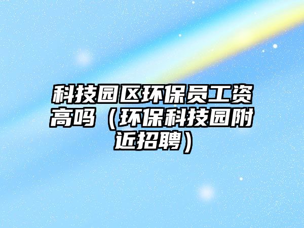 科技園區(qū)環(huán)保員工資高嗎（環(huán)?？萍紙@附近招聘）