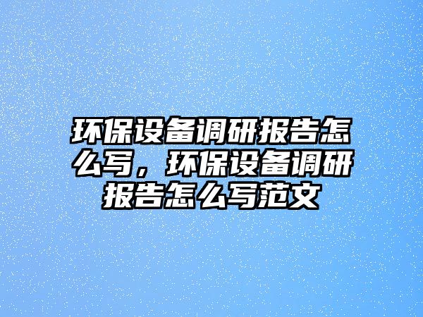 環(huán)保設(shè)備調(diào)研報(bào)告怎么寫，環(huán)保設(shè)備調(diào)研報(bào)告怎么寫范文