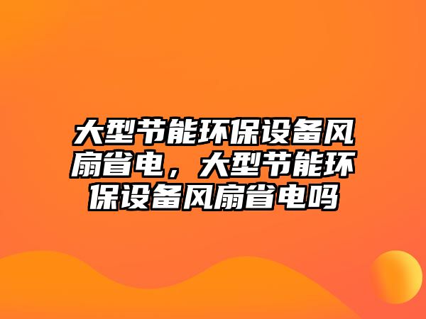 大型節(jié)能環(huán)保設(shè)備風(fēng)扇省電，大型節(jié)能環(huán)保設(shè)備風(fēng)扇省電嗎