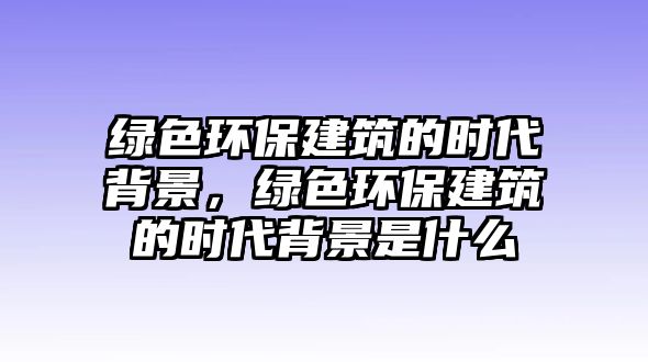 綠色環(huán)保建筑的時代背景，綠色環(huán)保建筑的時代背景是什么