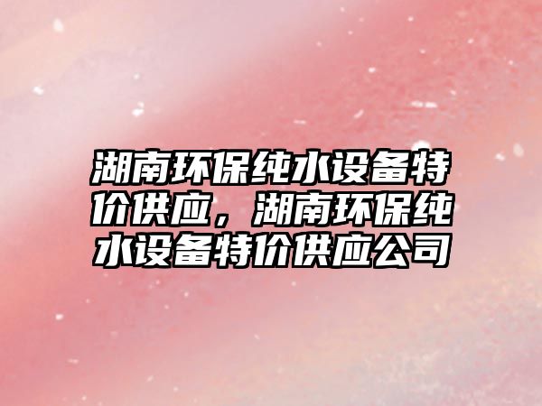 湖南環(huán)保純水設(shè)備特價(jià)供應(yīng)，湖南環(huán)保純水設(shè)備特價(jià)供應(yīng)公司