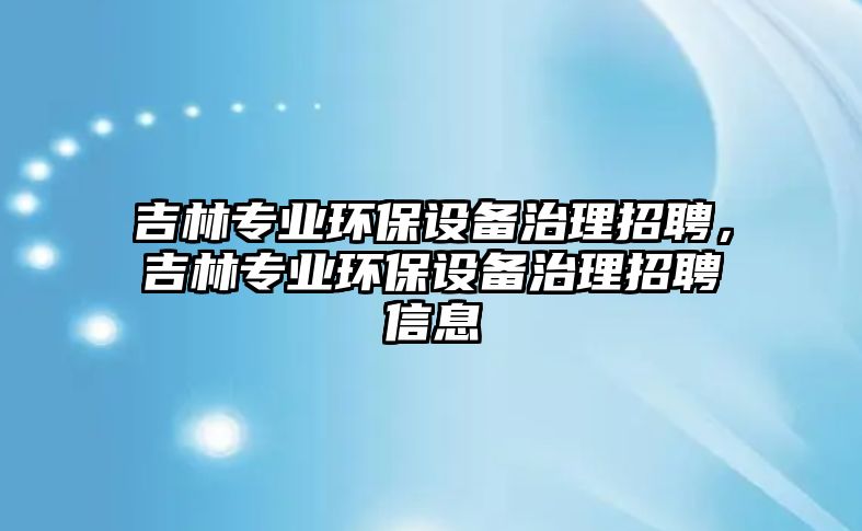 吉林專業(yè)環(huán)保設備治理招聘，吉林專業(yè)環(huán)保設備治理招聘信息