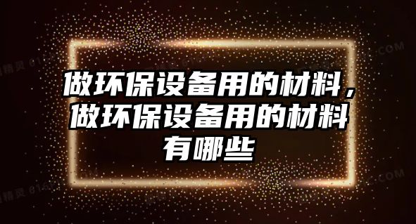 做環(huán)保設(shè)備用的材料，做環(huán)保設(shè)備用的材料有哪些