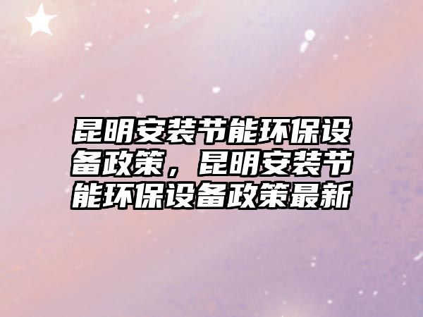昆明安裝節(jié)能環(huán)保設(shè)備政策，昆明安裝節(jié)能環(huán)保設(shè)備政策最新