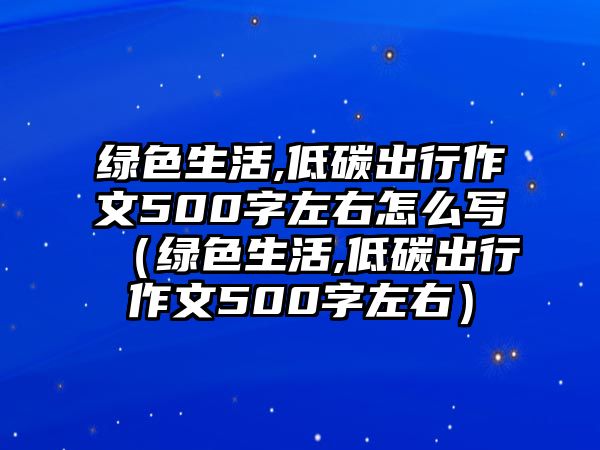 綠色生活,低碳出行作文500字左右怎么寫（綠色生活,低碳出行作文500字左右）
